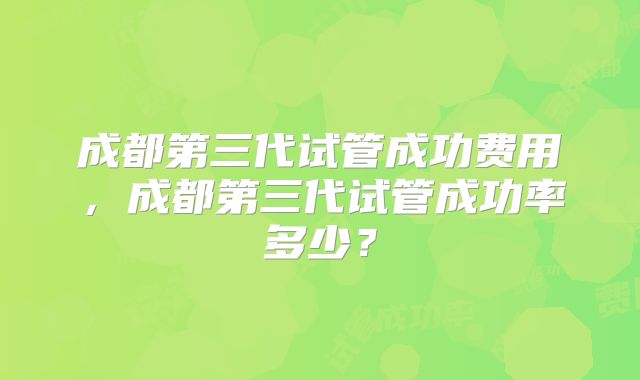 成都第三代试管成功费用，成都第三代试管成功率多少？