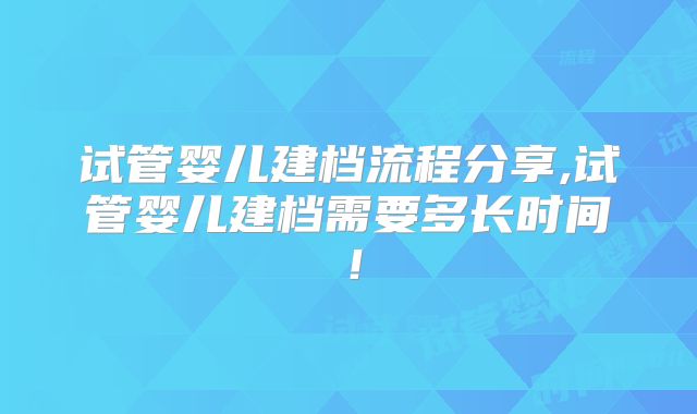 试管婴儿建档流程分享,试管婴儿建档需要多长时间！