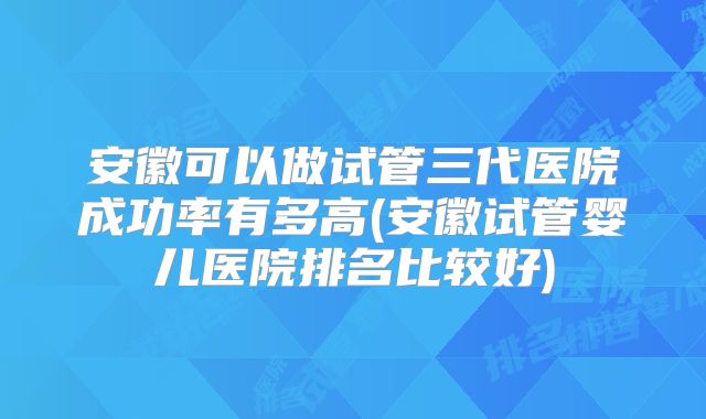 安徽可以做试管三代医院成功率有多高(安徽试管婴儿医院排名比较好)