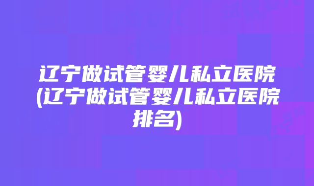 辽宁做试管婴儿私立医院(辽宁做试管婴儿私立医院排名)