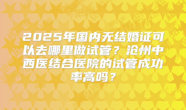 2025年国内无结婚证可以去哪里做试管？沧州中西医结合医院的试管成功率高吗？