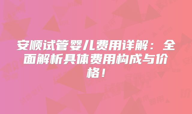 安顺试管婴儿费用详解：全面解析具体费用构成与价格！