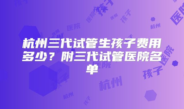 杭州三代试管生孩子费用多少？附三代试管医院名单