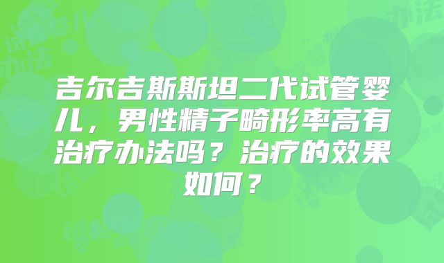 吉尔吉斯斯坦二代试管婴儿,男性精子畸形率高有治疗办法吗?治疗的效果如何?