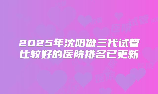 2025年沈阳做三代试管比较好的医院排名已更新