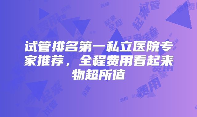 试管排名第一私立医院专家推荐，全程费用看起来物超所值