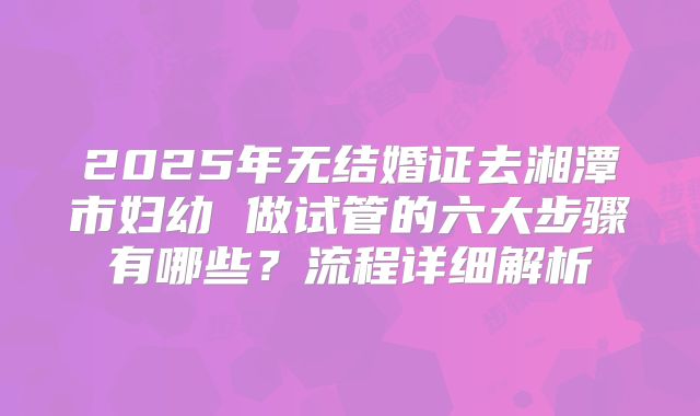 2025年无结婚证去湘潭市妇幼 做试管的六大步骤有哪些？流程详细解析
