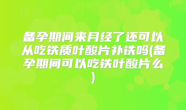 备孕期间来月经了还可以从吃铁质叶酸片补铁吗(备孕期间可以吃铁叶酸片么)