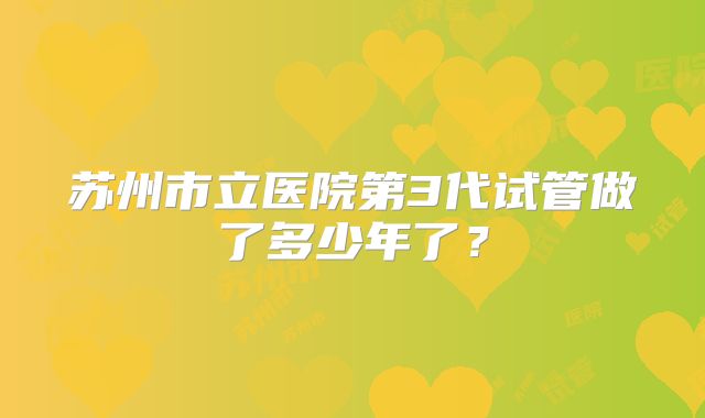 苏州市立医院第3代试管做了多少年了？