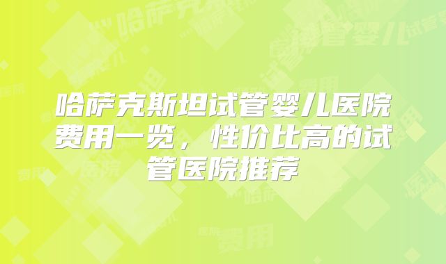 哈萨克斯坦试管婴儿医院费用一览，性价比高的试管医院推荐