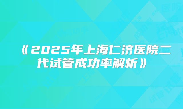 《2025年上海仁济医院二代试管成功率解析》