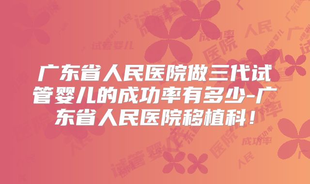 广东省人民医院做三代试管婴儿的成功率有多少-广东省人民医院移植科！
