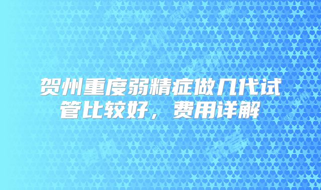 贺州重度弱精症做几代试管比较好，费用详解