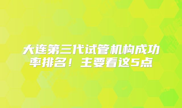 大连第三代试管机构成功率排名!主要看这5点