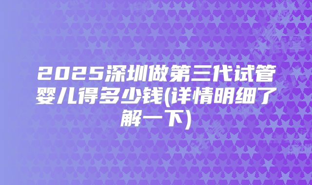 2025深圳做第三代试管婴儿得多少钱(详情明细了解一下)