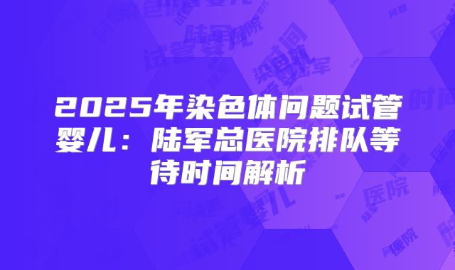 2025年染色体问题试管婴儿：陆军总医院排队等待时间解析