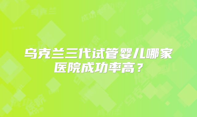 乌克兰三代试管婴儿哪家医院成功率高？