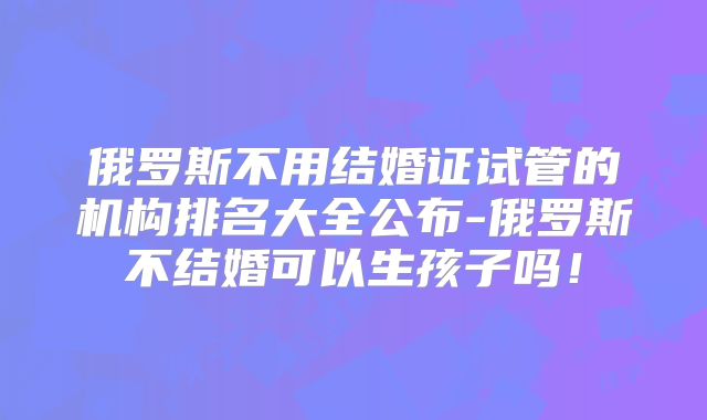 俄罗斯不用结婚证试管的机构排名大全公布-俄罗斯不结婚可以生孩子吗！