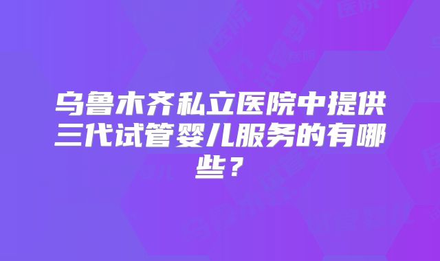 乌鲁木齐私立医院中提供三代试管婴儿服务的有哪些？
