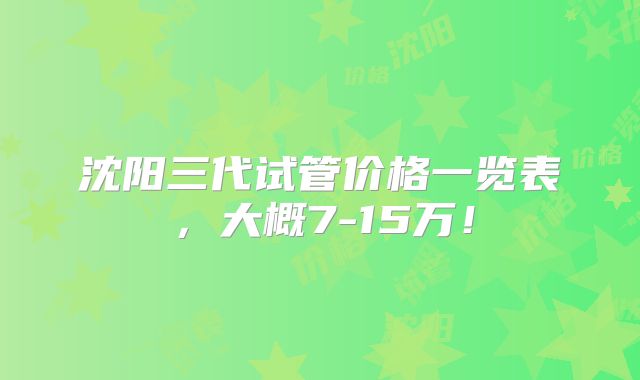 沈阳三代试管价格一览表，大概7-15万！