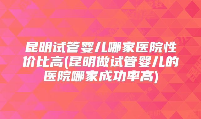 昆明试管婴儿哪家医院性价比高(昆明做试管婴儿的医院哪家成功率高)
