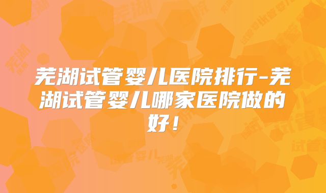 芜湖试管婴儿医院排行-芜湖试管婴儿哪家医院做的好！