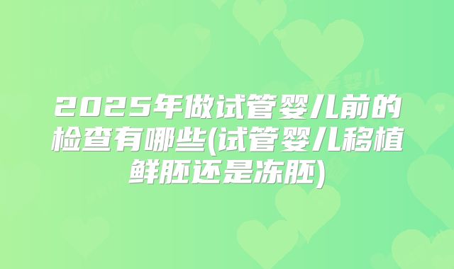 2025年做试管婴儿前的检查有哪些(试管婴儿移植鲜胚还是冻胚)