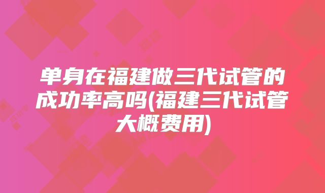 单身在福建做三代试管的成功率高吗(福建三代试管大概费用)