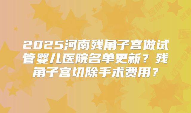 2025河南残角子宫做试管婴儿医院名单更新？残角子宫切除手术费用？