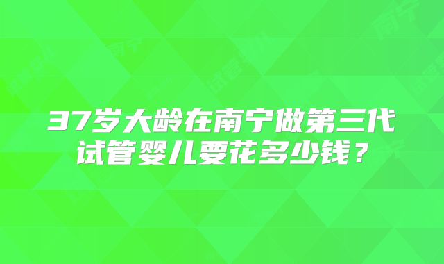 37岁大龄在南宁做第三代试管婴儿要花多少钱？