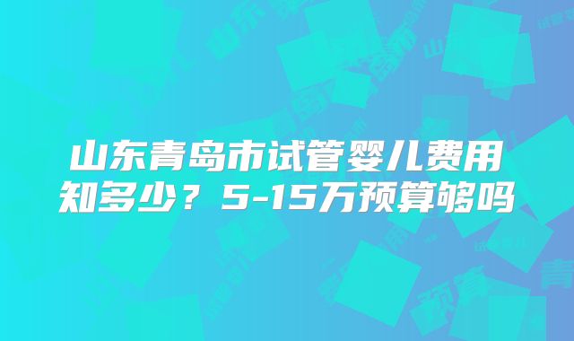 山东青岛市试管婴儿费用知多少？5-15万预算够吗