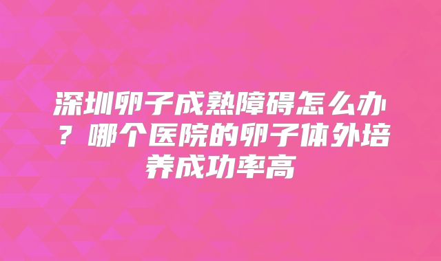 深圳卵子成熟障碍怎么办？哪个医院的卵子体外培养成功率高