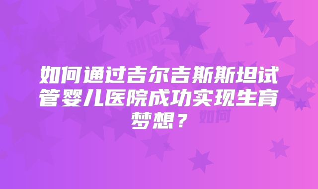 如何通过吉尔吉斯斯坦试管婴儿医院成功实现生育梦想?