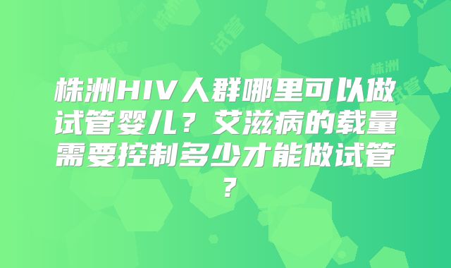 株洲HIV人群哪里可以做试管婴儿?艾滋病的载量需要控制多少才能做试管?