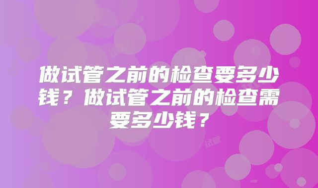 做试管之前的检查要多少钱?做试管之前的检查需要多少钱?