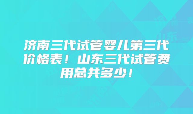 济南三代试管婴儿第三代价格表！山东三代试管费用总共多少！
