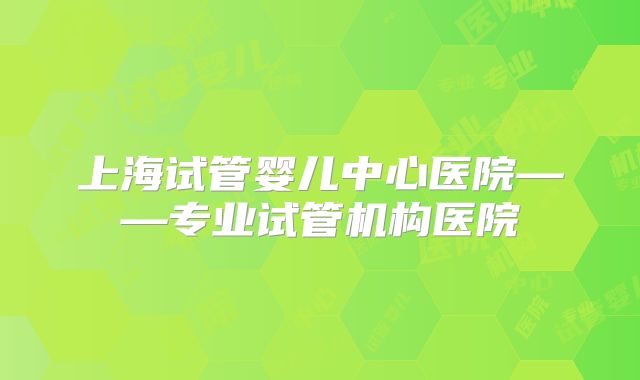 上海试管婴儿中心医院——专业试管机构医院
