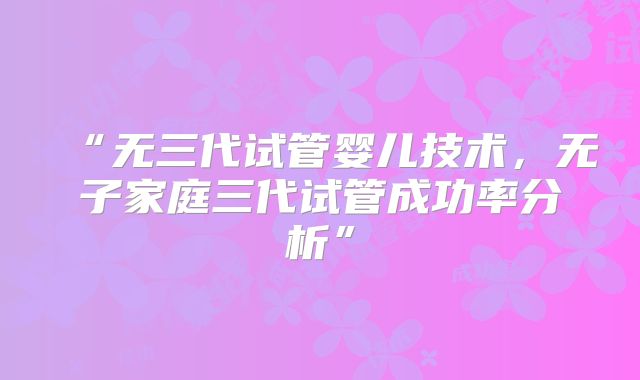 “无三代试管婴儿技术，无子家庭三代试管成功率分析”