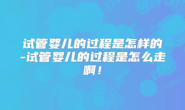 试管婴儿的过程是怎样的-试管婴儿的过程是怎么走啊！