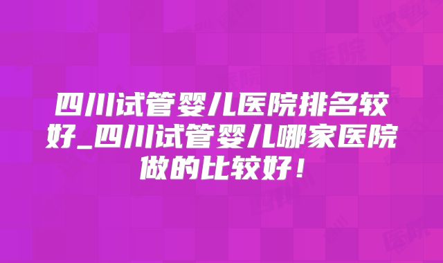 四川试管婴儿医院排名较好_四川试管婴儿哪家医院做的比较好！