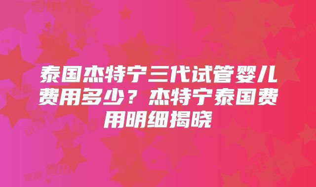 泰国杰特宁三代试管婴儿费用多少?杰特宁泰国费用明细揭晓