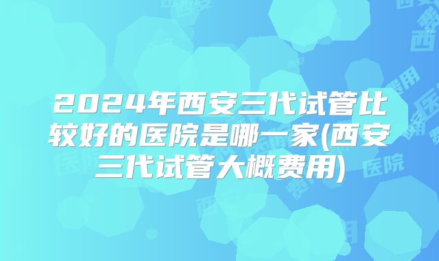 2024年西安三代试管比较好的医院是哪一家(西安三代试管大概费用)