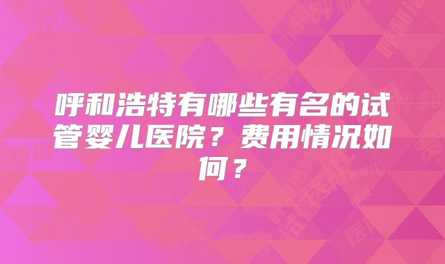 呼和浩特有哪些有名的试管婴儿医院？费用情况如何？