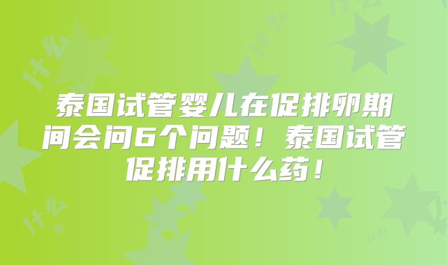泰国试管婴儿在促排卵期间会问6个问题！泰国试管促排用什么药！