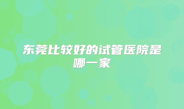 东莞比较好的试管医院是哪一家
