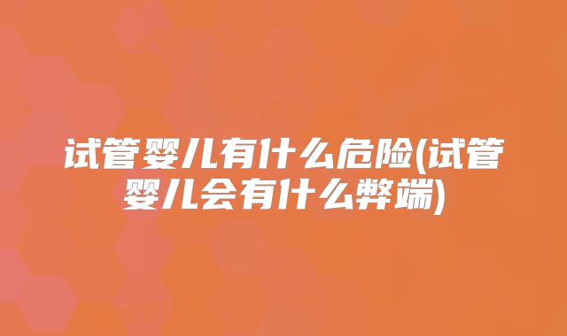 试管婴儿有什么危险(试管婴儿会有什么弊端)