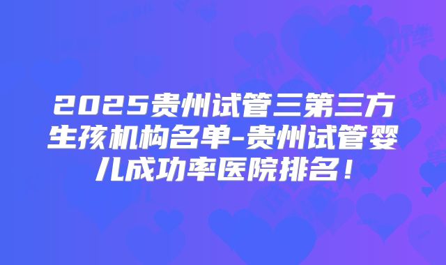 2025贵州试管三第三方生孩机构名单-贵州试管婴儿成功率医院排名!