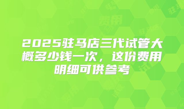 2025驻马店三代试管大概多少钱一次，这份费用明细可供参考