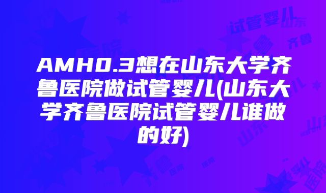 AMH0.3想在山东大学齐鲁医院做试管婴儿(山东大学齐鲁医院试管婴儿谁做的好)