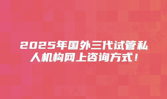 2025年国外三代试管私人机构网上咨询方式!